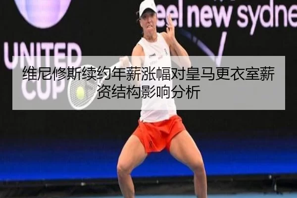 维尼修斯续约年薪涨幅对皇马更衣室薪资结构影响分析